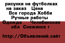 рисунки на футболках на заказ › Цена ­ 600 - Все города Хобби. Ручные работы » Одежда   . Челябинская обл.,Снежинск г.